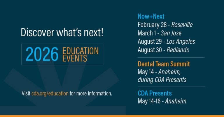 Discover what's next! 2026 Education Events Now + Next February 28 - Roseville March 1 - San Jose August 29 - Los Angeles August 30 - Redlands Dental Team Summit May 14 - Anaheim during CDA Presents CDA Presents May 14-16 Anaheim visit cda.org/education for more information.