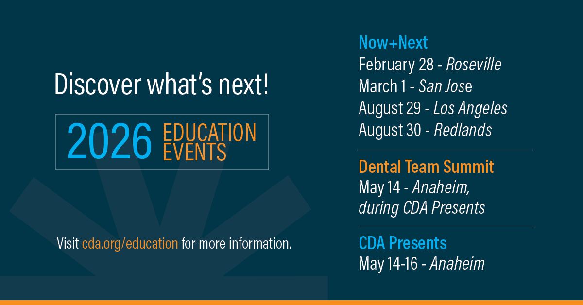 Discover what's next! 2026 Education Events Now + Next February 28 - Roseville March 1 - San Jose August 29 - Los Angeles August 30 - Redlands Dental Team Summit May 14 - Anaheim during CDA Presents CDA Presents May 14-16 Anaheim visit cda.org/education for more information.